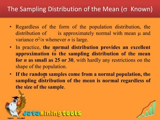 The Sampling Distribution of the Mean ( Known)

• Regardless of the form of the population distribution, the
  distribution of     is approximately normal with mean  and
  variance 2/n whenever n is large.
• In practice, the normal distribution provides an excellent
                    X
  approximation to the sampling distribution of the mean
  for n as small as 25 or 30, with hardly any restrictions on the
  shape of the population.
• If the random samples come from a normal population, the
               X
  sampling distribution of the mean is normal regardless of
  the size of the sample.
 