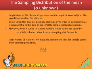 The Sampling Distribution of the mean
               ( unknown)
• Application of the theory of previous section requires knowledge of the
  population standard deviation  .
• If n is large, this does not pose any problems even when  is unknown, as
  it is reasonable in that case to use for it the sample standard deviation s.
• However, when it comes to random variable whose values are given by
           very little is known about its exact sampling distribution for

   small values of n unless we make the assumption that the sample comes
   from a normal population.

                                 X  
                                           ,
                                 S /   n
 