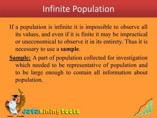 Infinite Population
If a population is infinite it is impossible to observe all
   its values, and even if it is finite it may be impractical
   or uneconomical to observe it in its entirety. Thus it is
   necessary to use a sample.
Sample: A part of population collected for investigation
   which needed to be representative of population and
   to be large enough to contain all information about
   population.
 