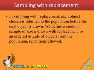 Sampling with replacement:
• In sampling with replacement, each object
  chosen is returned to the population before the
  next object is drawn. We define a random
  sample of size n drawn with replacement, as
  an ordered n-tuple of objects from the
  population, repetitions allowed.
 