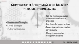 STRATEGIES FOR EFFECTIVE SERVICE DELIVERY
THROUGH INTERMEDIARIES

• Empowerment Strategies
• Control Strategies
• Partnering Strategies

• Help the intermediary develop
customer-oriented service
processes
• Provide needed support systems
• Develop intermediaries to deliver
service quality
• Change to a cooperative
management structure
THE MEGAMINDS

 