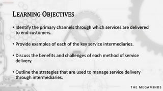 LEARNING OBJECTIVES
• Identify the primary channels through which services are delivered
to end customers.
• Provide examples of each of the key service intermediaries.

• Discuss the benefits and challenges of each method of service
delivery.
• Outline the strategies that are used to manage service delivery
through intermediaries.
THE MEGAMINDS

 