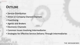 OUTLINE
• Service Distribution
• Direct or Company-Owned Channels
• Franchising
• Agents and Brokers
• Electronic Channels
• Common Issues Involving Intermediaries
• Strategies for Effective Service Delivery Through Intermediaries

THE MEGAMINDS

 