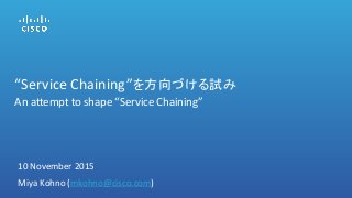 “Service Chaining”を方向づける試み
An attempt to shape “Service Chaining”
10 November 2015
Miya Kohno (mkohno@cisco.com)
 
