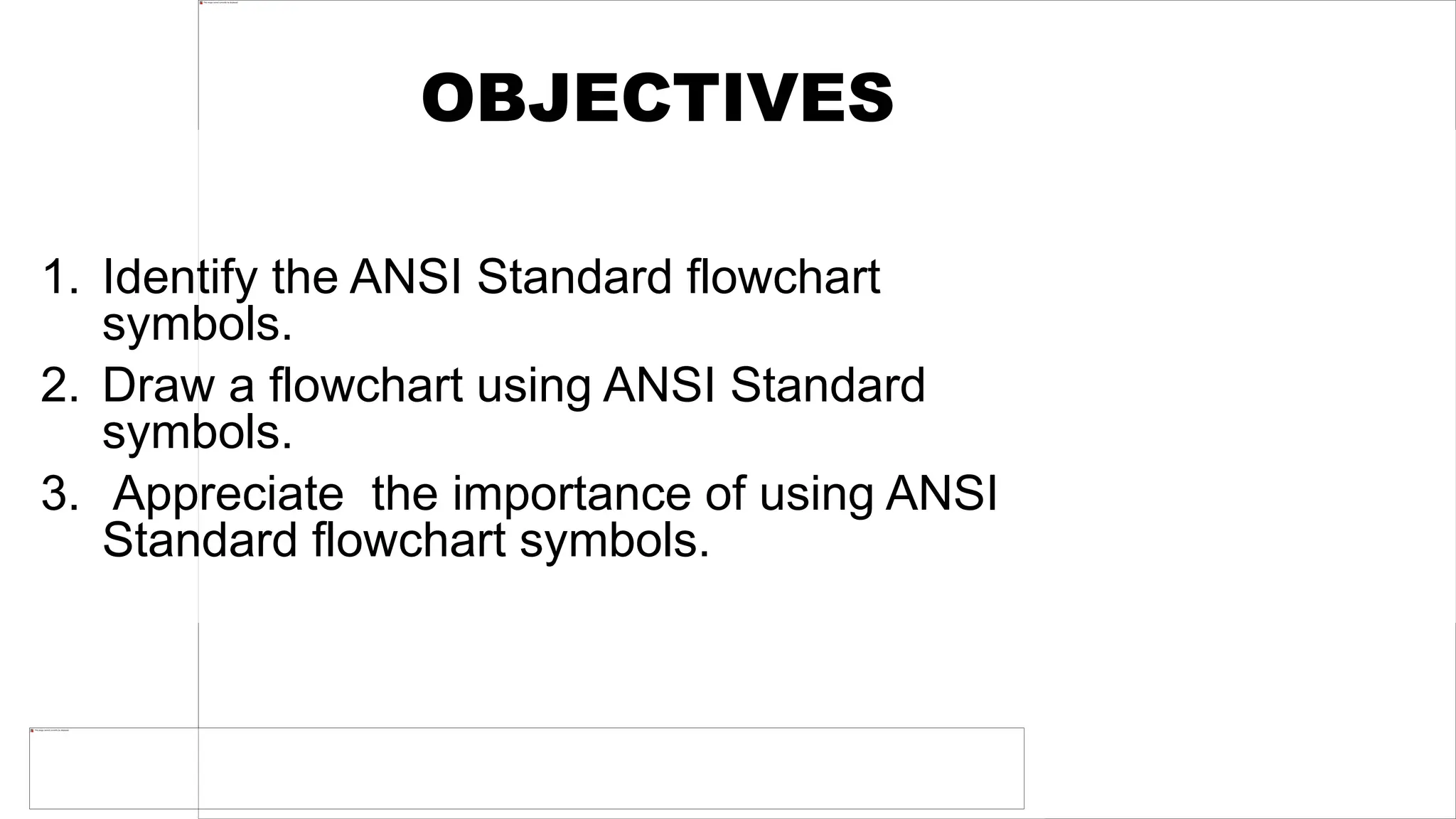OBJECTIVES
1. Identify the ANSI Standard flowchart
symbols.
2. Draw a flowchart using ANSI Standard
symbols.
3. Appreciate the importance of using ANSI
Standard flowchart symbols.
 