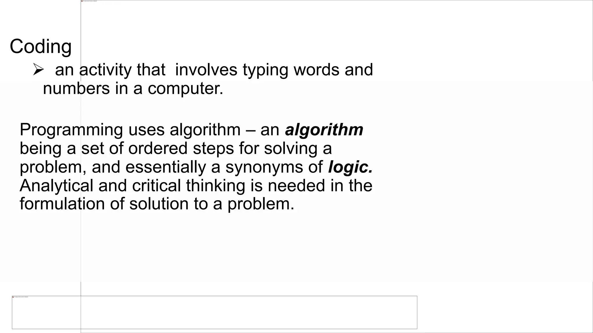 Coding
 an activity that involves typing words and
numbers in a computer.
Programming uses algorithm – an algorithm
being a set of ordered steps for solving a
problem, and essentially a synonyms of logic.
Analytical and critical thinking is needed in the
formulation of solution to a problem.
 