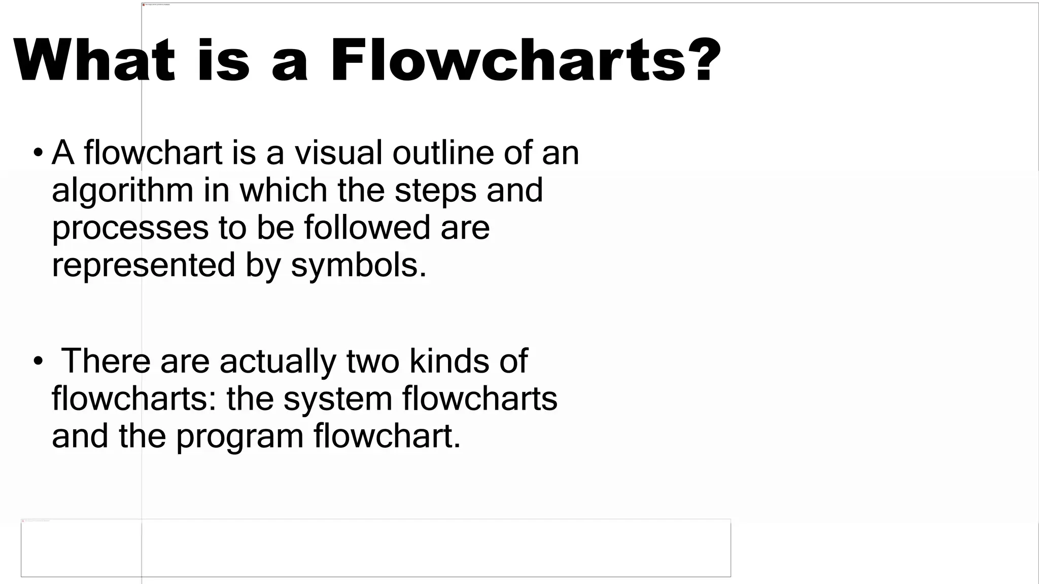 What is a Flowcharts?
• A flowchart is a visual outline of an
algorithm in which the steps and
processes to be followed are
represented by symbols.
• There are actually two kinds of
flowcharts: the system flowcharts
and the program flowchart.
 