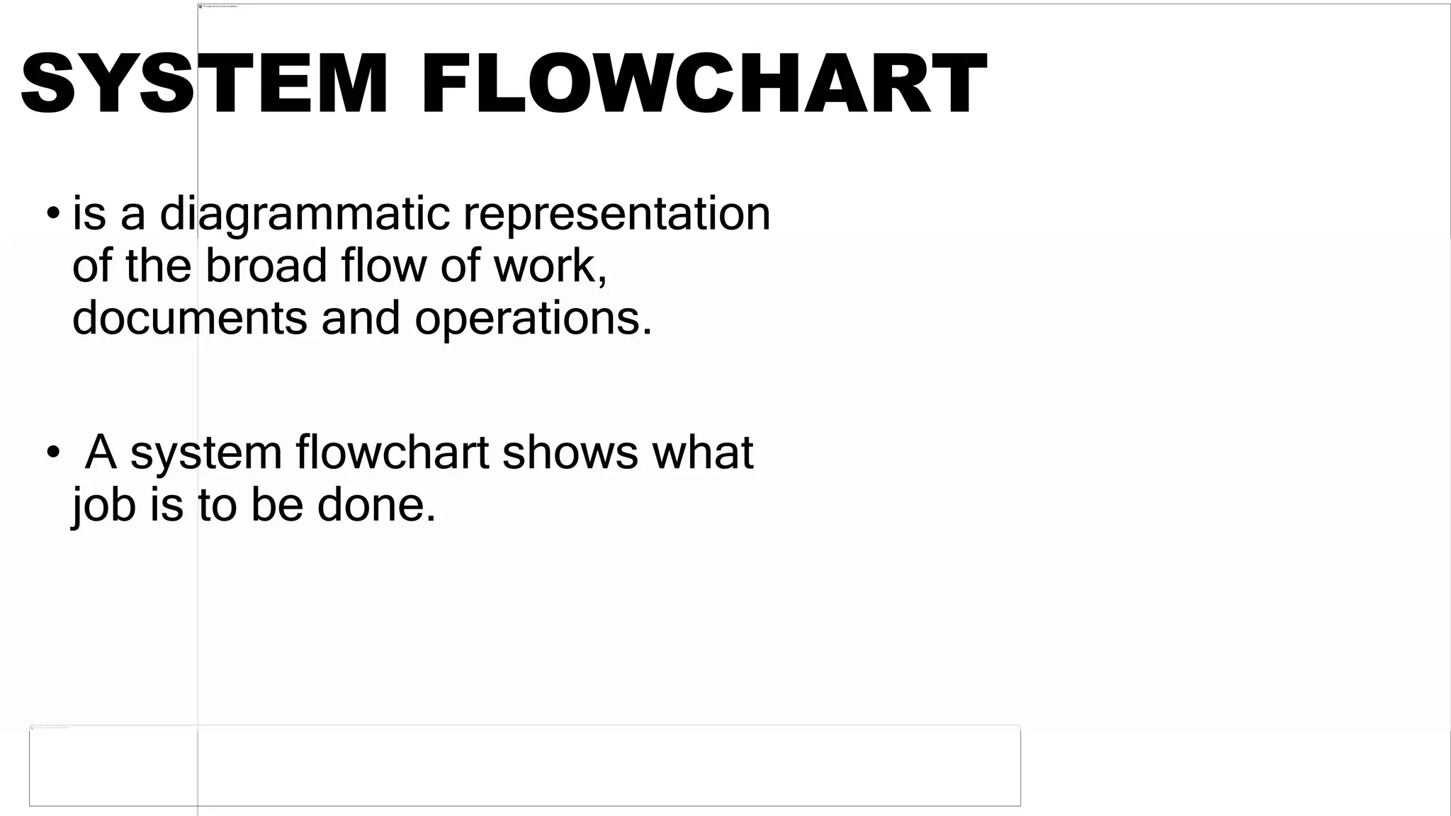 SYSTEM FLOWCHART
• is a diagrammatic representation
of the broad flow of work,
documents and operations.
• A system flowchart shows what
job is to be done.
 