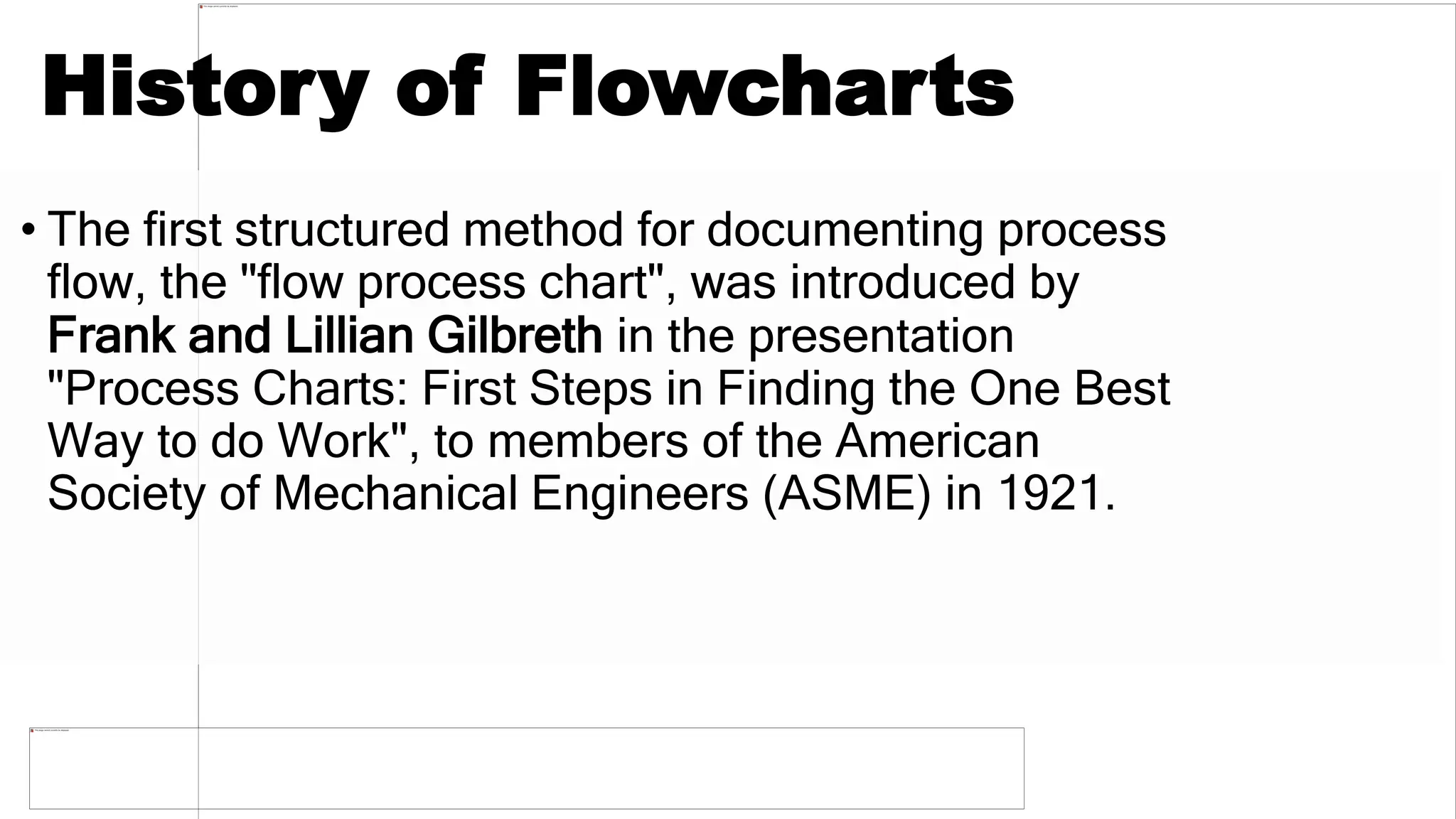 History of Flowcharts
• The first structured method for documenting process
flow, the "flow process chart", was introduced by
Frank and Lillian Gilbreth in the presentation
"Process Charts: First Steps in Finding the One Best
Way to do Work", to members of the American
Society of Mechanical Engineers (ASME) in 1921.
 
