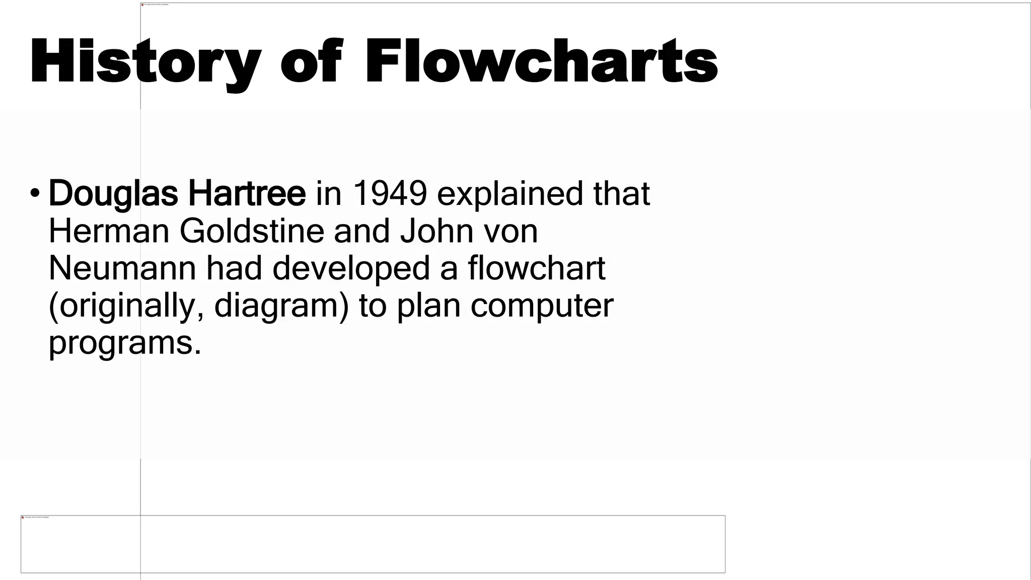 History of Flowcharts
• Douglas Hartree in 1949 explained that
Herman Goldstine and John von
Neumann had developed a flowchart
(originally, diagram) to plan computer
programs.
 