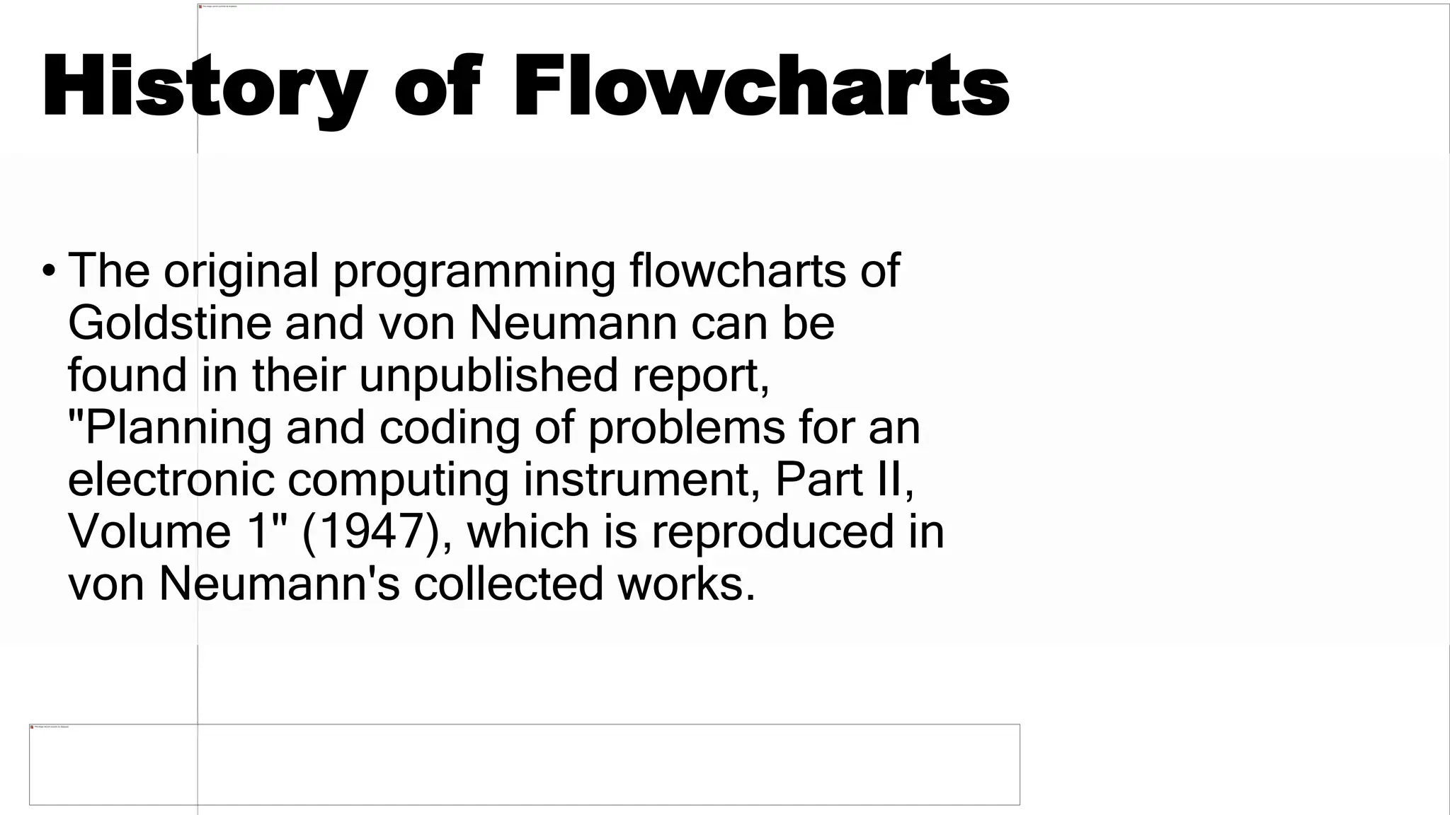 History of Flowcharts
• The original programming flowcharts of
Goldstine and von Neumann can be
found in their unpublished report,
"Planning and coding of problems for an
electronic computing instrument, Part II,
Volume 1" (1947), which is reproduced in
von Neumann's collected works.
 