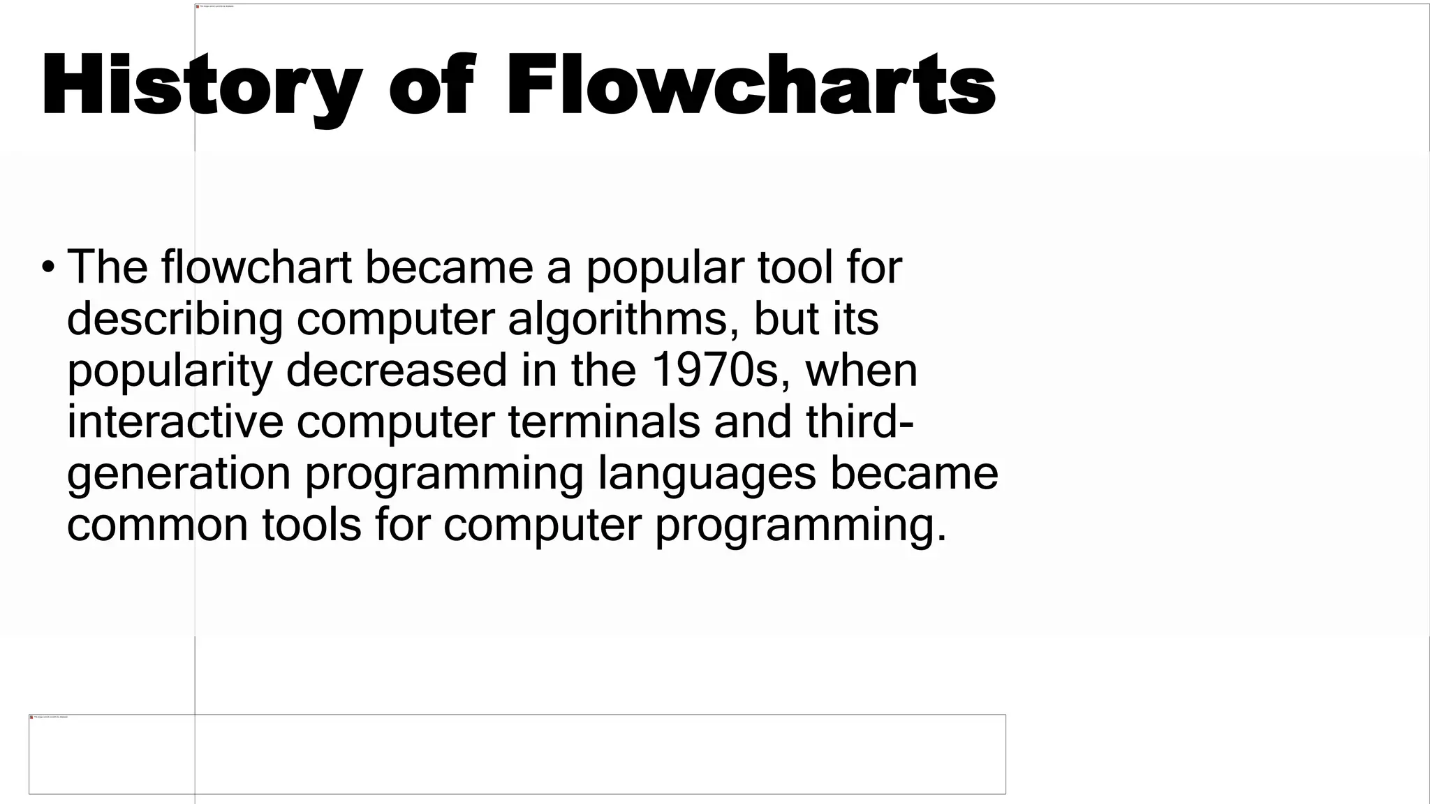 History of Flowcharts
• The flowchart became a popular tool for
describing computer algorithms, but its
popularity decreased in the 1970s, when
interactive computer terminals and third-
generation programming languages became
common tools for computer programming.
 