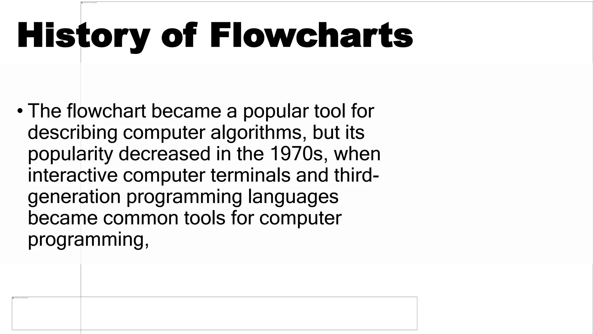 History of Flowcharts
• The flowchart became a popular tool for
describing computer algorithms, but its
popularity decreased in the 1970s, when
interactive computer terminals and third-
generation programming languages
became common tools for computer
programming,
 