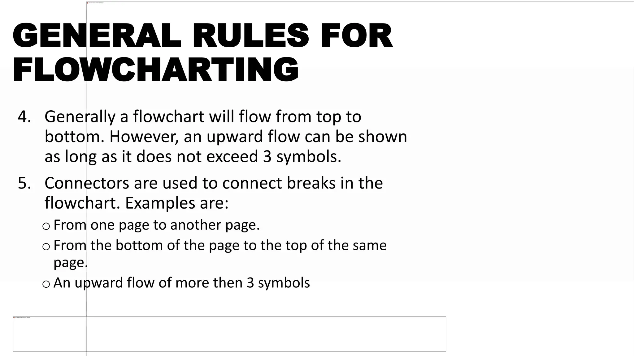 GENERAL RULES FOR
FLOWCHARTING
4. Generally a flowchart will flow from top to
bottom. However, an upward flow can be shown
as long as it does not exceed 3 symbols.
5. Connectors are used to connect breaks in the
flowchart. Examples are:
o From one page to another page.
o From the bottom of the page to the top of the same
page.
oAn upward flow of more then 3 symbols
 