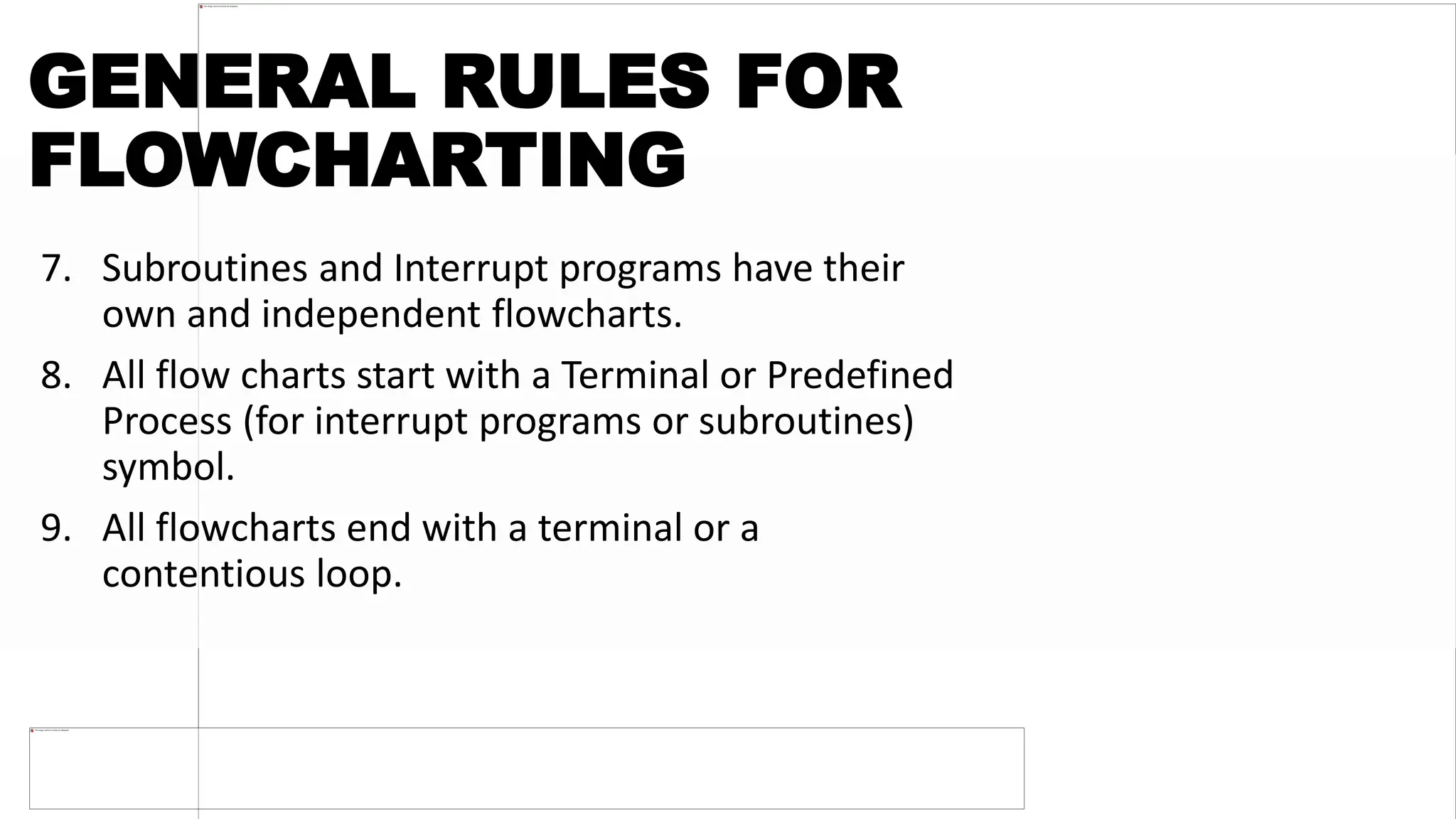 GENERAL RULES FOR
FLOWCHARTING
7. Subroutines and Interrupt programs have their
own and independent flowcharts.
8. All flow charts start with a Terminal or Predefined
Process (for interrupt programs or subroutines)
symbol.
9. All flowcharts end with a terminal or a
contentious loop.
 