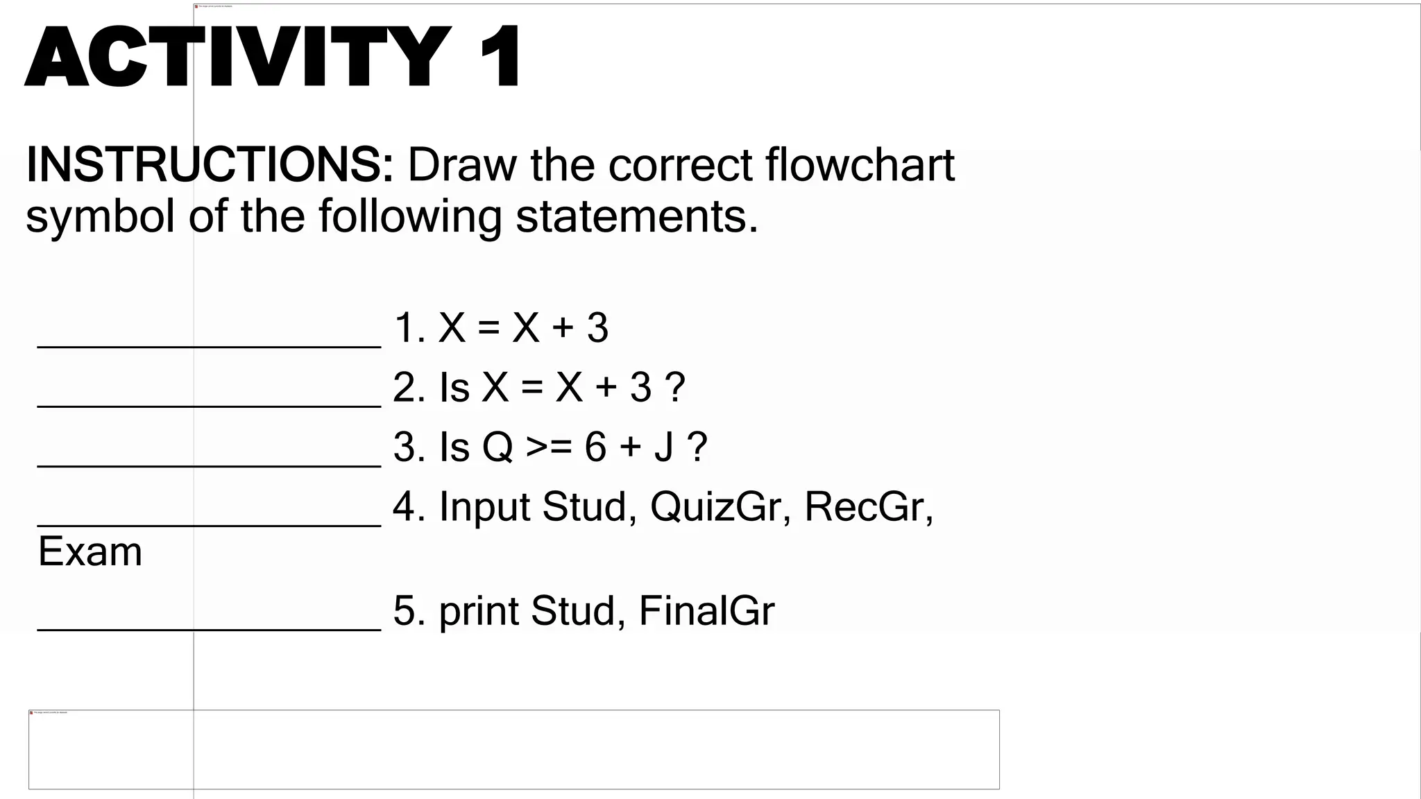 INSTRUCTIONS: Draw the correct flowchart
symbol of the following statements.
_______________ 1. X = X + 3
_______________ 2. Is X = X + 3 ?
_______________ 3. Is Q >= 6 + J ?
_______________ 4. Input Stud, QuizGr, RecGr,
Exam
_______________ 5. print Stud, FinalGr
ACTIVITY 1
 