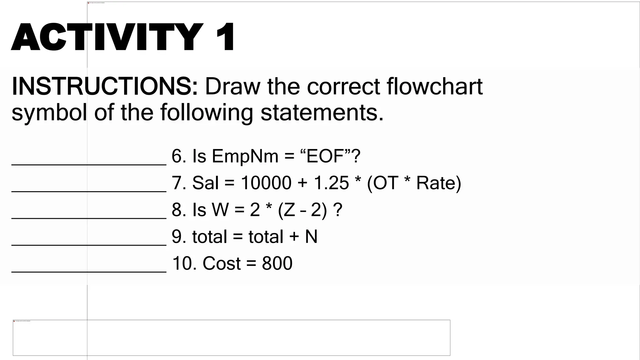 INSTRUCTIONS: Draw the correct flowchart
symbol of the following statements.
_______________ 6. Is EmpNm = “EOF”?
_______________ 7. Sal = 10000 + 1.25 * (OT * Rate)
_______________ 8. Is W = 2 * (Z – 2) ?
_______________ 9. total = total + N
_______________ 10. Cost = 800
ACTIVITY 1
 