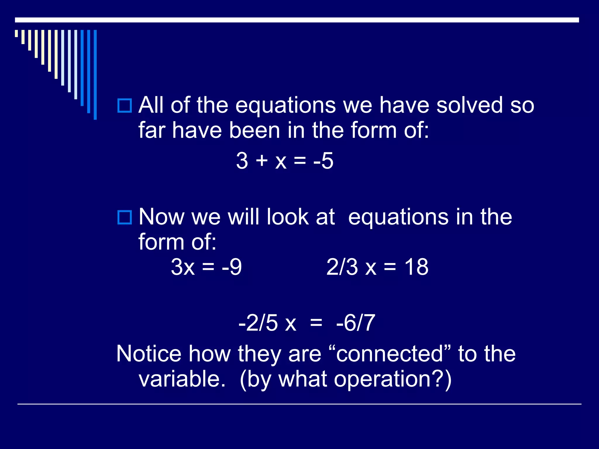 All of the equations we have solved so far have been in the form of: 3 + x = -5Now we will look at equations in the form of: 3x = -9 2/3 x = 18 -2/5 x = -6/7Notice how they are “connected” to the variable. (by what operation?)