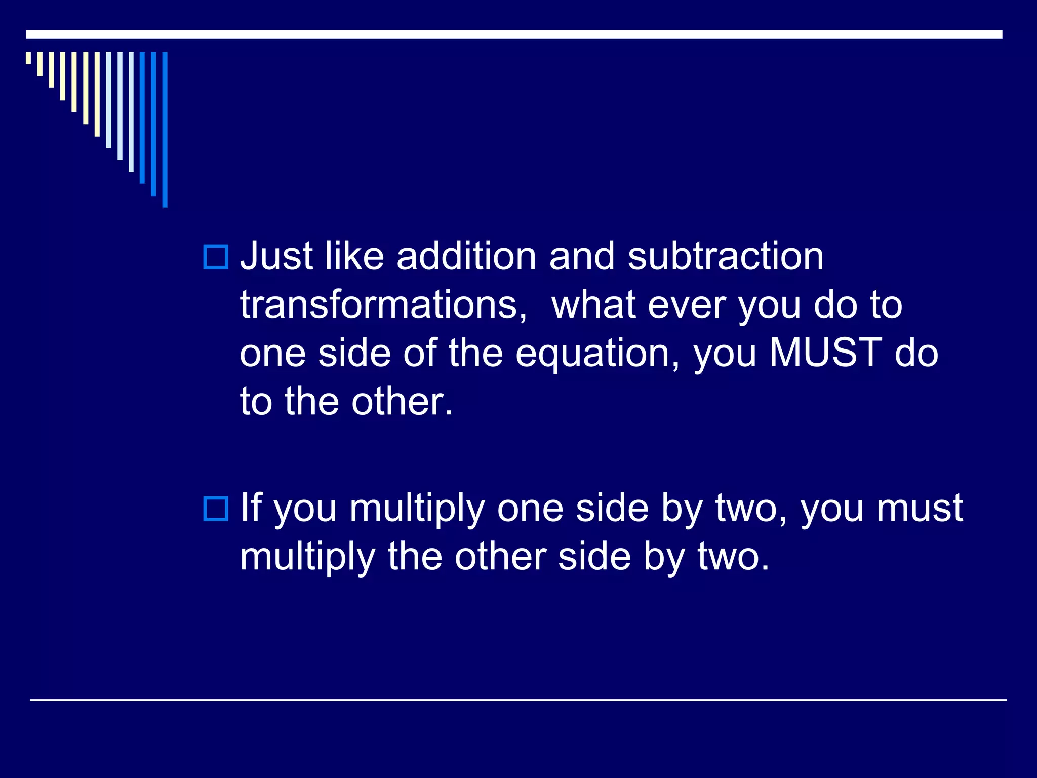 Just like addition and subtraction transformations, what ever you do to one side of the equation, you MUST do to the other.If you multiply one side by two, you must multiply the other side by two.