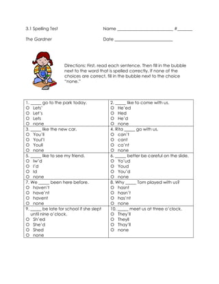 3.1 Spelling Test                          Name __________________________ #_______

The Gardner                                Date ___________________________




                    Directions: First, read each sentence. Then fill in the bubble
                    next to the word that is spelled correctly. If none of the
                    choices are correct, fill in the bubble next to the choice
                    “none.”



1. _____ go to the park today.                2. _____ like to come with us.
 Lets’                                        He’ed
 Let’s                                        Hed
 Lets                                         He’d
 none                                         none
3. _____ like the new car.                    4. Rita _____ go with us.
 You’ll                                       can’t
 Youl’l                                       cant
 Youll                                        ca’nt
 none                                         none
5. _____ like to see my friend.               6. _____ better be careful on the slide.
 Iw’d                                         Yo’ud
 I’d                                          Youd
 Id                                           You’d
 none                                         none
7. We _____ been here before.                 8. Why _____ Tom played with us?
 haven’t                                      hasnt
 have’nt                                      hasn’t
 havent                                       has’nt
 none                                         none
9. _____ be late for school if she slept      10. _____ meet us at three o’clock.
   until nine o’clock.                         They’ll
 Sh’ed                                        Theyll
 She’d                                        Thay’ll
 Shed                                         none
 none
 