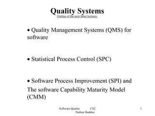 Quality Systems
            Outline of the next three lectures:



• Quality Management Systems (QMS) for
software


• Statistical Process Control (SPC)


• Software Process Improvement (SPI) and
The software Capability Maturity Model
(CMM)
             Software Quality      CS2            1
                         Nathan Baddoo
 