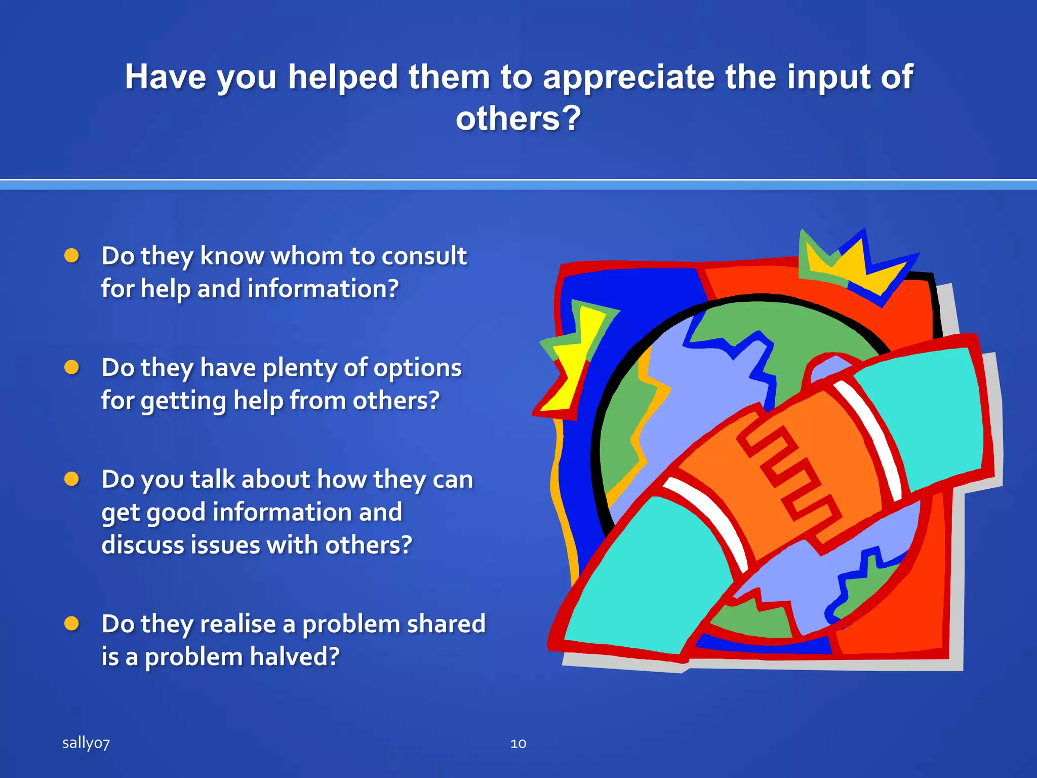 Have youhelpedthem to appreciate the input of others?Do they know whom to consult for help and information?Do they have plenty of options for getting help fromothers?Do you talk about how theycanget good information and discuss issues withothers?Do theyrealise a problemsharedis a problemhalved?sally0710