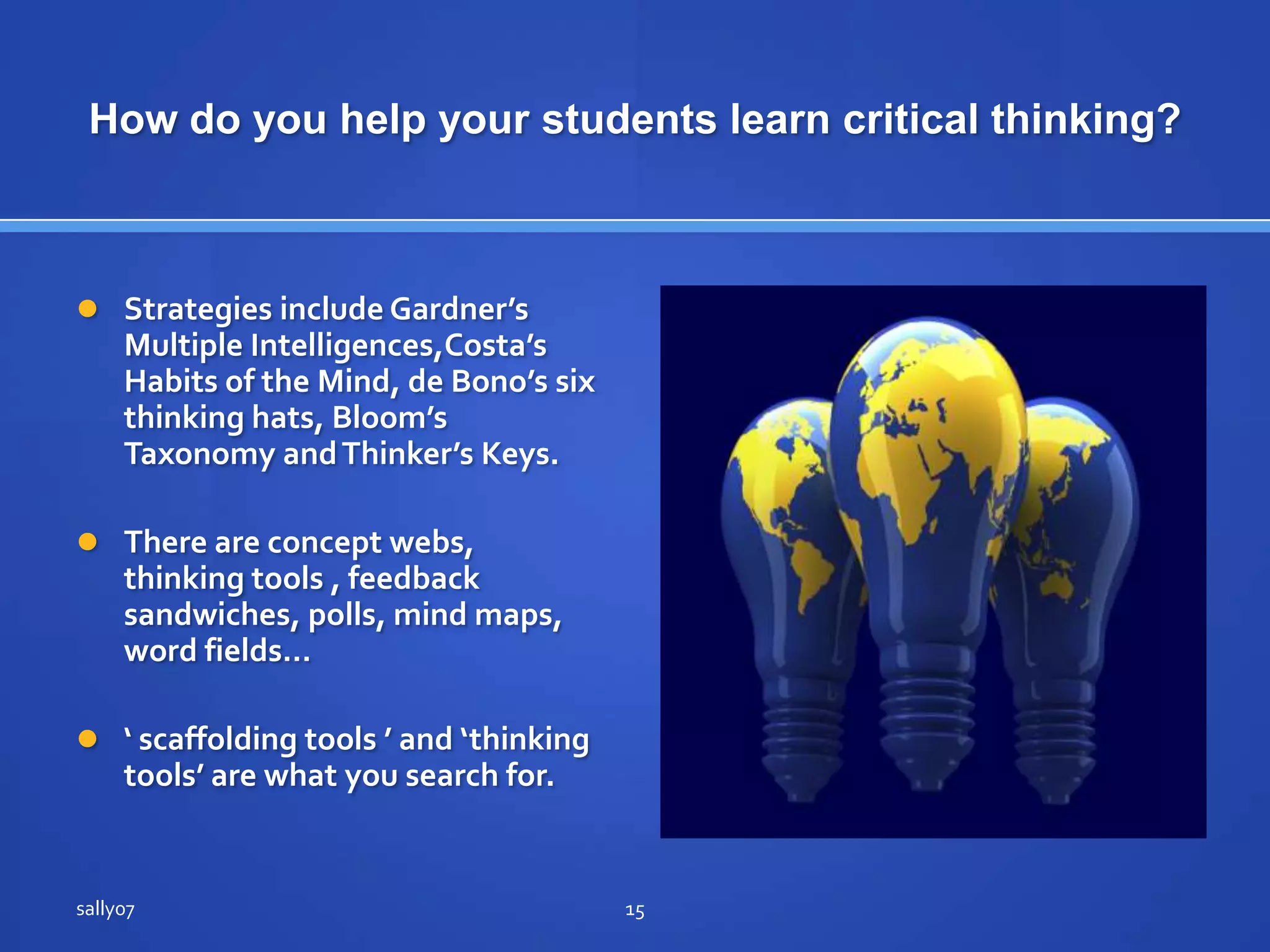 How do you help yourstudentslearncriticalthinking?StrategiesincludeGardner’s Multiple Intelligences,Costa’s Habits of the Mind, de Bono’s six thinkinghats, Bloom’sTaxonomyand Thinker’sKeys.There are concept webs, thinkingtools , feedback sandwiches, polls, mindmaps, wordfields…‘ scaffoldingtools ’ and ‘thinkingtools’ are whatyousearch for.sally0715