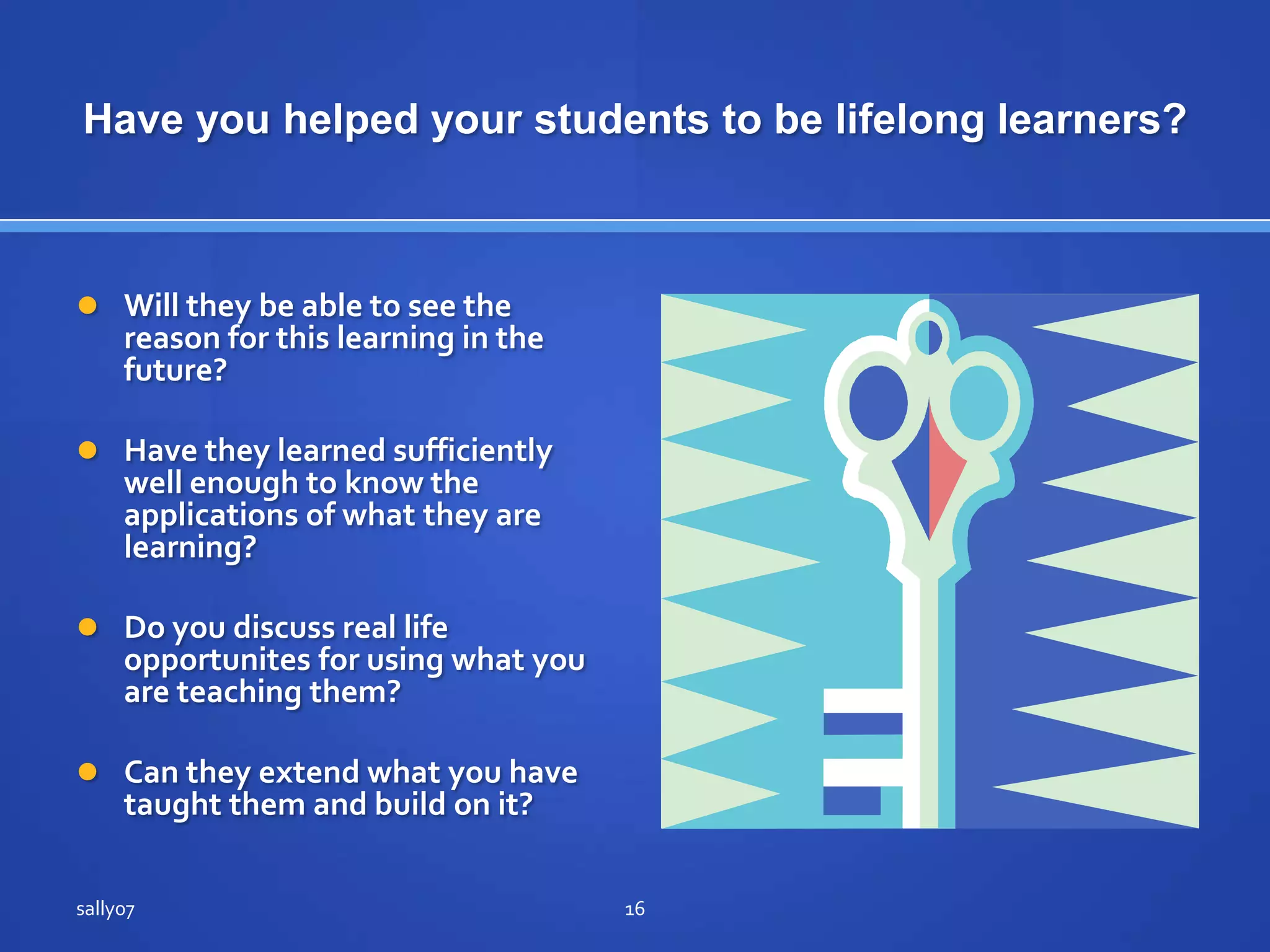 Have youhelpedyourstudents to belifelonglearners?Will theybe able to see the reason for thislearning in the future?Have theylearnedsufficientlywellenough to know the applications of whatthey are learning?Do youdiscuss real life opportunites for usingwhatyou are teachingthem?Can theyextendwhatyou have taughtthem and build on it?sally0716