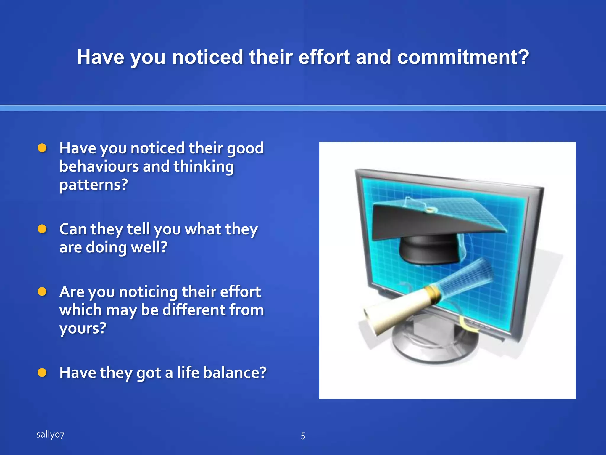 Have younoticedtheir effort and commitment?Have younoticedtheir good behaviours and thinking patterns?Can they tell youwhatthey are doingwell?Are younoticingtheir effort  whichmaybedifferentfromyours?Have theygot a life balance?sally075