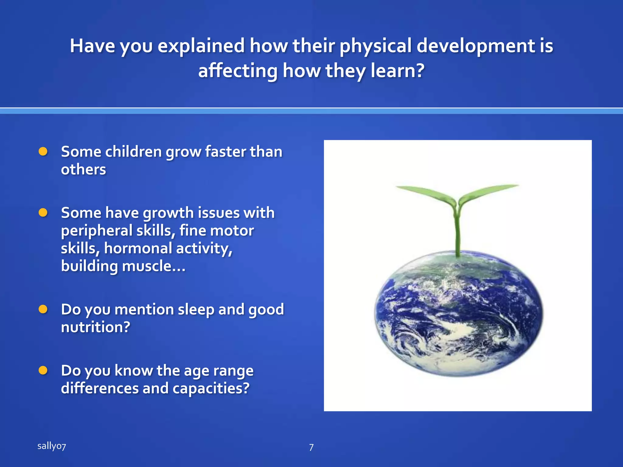 Have youexplained how theirphysicaldevelopmentisaffecting how theylearn?SomechildrengrowfasterthanothersSome have growth issues withperipheralskills, fine motorskills, hormonal activity, building muscle…Do you mention sleep and good nutrition?Do you know the age range differences and capacities?sally077