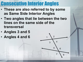 Consecutive Interior Angles These are also referred to by some as Same Side Interior Angles Two angles that lie between the two lines on the same side of the transversal Angles 3 and 5 Angles 4 and 6 1 2 3 4 5 6 7 8 