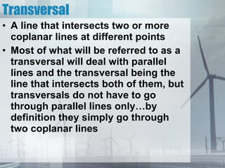 Transversal A line that intersects two or more coplanar lines at different points Most of what will be referred to as a transversal will deal with parallel lines and the transversal being the line that intersects both of them, but transversals do not have to go through parallel lines only…by definition they simply go through two coplanar lines 