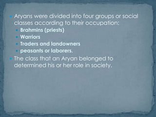  Aryans were divided into four groups or social
classes according to their occupation:
 Brahmins (priests)
 Warriors
 Traders and landowners
 peasants or laborers.
 The class that an Aryan belonged to
determined his or her role in society.
 