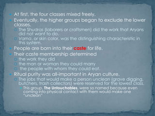  At first, the four classes mixed freely.
 Eventually, the higher groups began to exclude the lower
classes.
 The Shudras (laborers or craftsmen) did the work that Aryans
did not want to do.
 Varna, or skin color, was the distinguishing characteristic in
this system.
 People are born into their caste for life.
 Their caste membership determined
 the work they did
 the man or woman they could marry
 the people with whom they could eat.
 Ritual purity was all-important in Aryan culture.
 The jobs that would make a person unclean (grave digging,
butchers, trash collectors) were reserved for the lowest class,
 This group, The Untouchables, were so named because even
coming into physical contact with them would make one
“unclean”
 