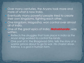  Over many centuries, the Aryans took more and
more of what is now India.
 Eventually many powerful people tried to create
their own kingdoms, fighting each other.
 One kingdom, Magadha, won control over almost
all of India.
 One of the great epics of India, Mahabharata, was
written.
 Reflects the struggles that took place in India as the
Aryan kings worked to control the lands.
 One part of it, the Bhagavad Gita, tells the story of a
warrior prince about to go to war. His chariot driver,
Krishna, is a god in human form.
 