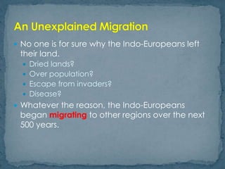  No one is for sure why the Indo-Europeans left
their land.
 Dried lands?
 Over population?
 Escape from invaders?
 Disease?
 Whatever the reason, the Indo-Europeans
began migrating to other regions over the next
500 years.
 