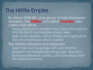  By about 2000 BC, one group of Indo-European
speakers, the Hittites, occupied Anatolia, also
called Asia Minor.
 Huge peninsula in modern-day Turkey that juts out
into the Black and Mediterranean seas.
 high, rocky plateau, rich in timber and agriculture.
 The city of Hattusas was its capital.
 The Hittites adopted and adapted:
 Used their own language with one another.
 Adopted the Babylonians language, Akkadian.
 Borrowed literature, politics, and laws ideas from
the Mesopotamians.
 