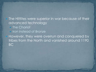  The Hittites were superior in war because of their
advanced technology
 The Chariot
 Iron instead of Bronze
 However, they were overrun and conquered by
tribes from the North and vanished around 1190
BC
 