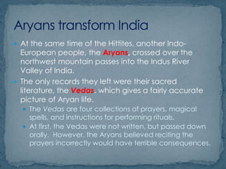  At the same time of the Hittites, another Indo-
European people, the Aryans, crossed over the
northwest mountain passes into the Indus River
Valley of India.
 The only records they left were their sacred
literature, the Vedas, which gives a fairly accurate
picture of Aryan life.
 The Vedas are four collections of prayers, magical
spells, and instructions for performing rituals.
 At first, the Vedas were not written, but passed down
orally. However, the Aryans believed reciting the
prayers incorrectly would have terrible consequences.
 