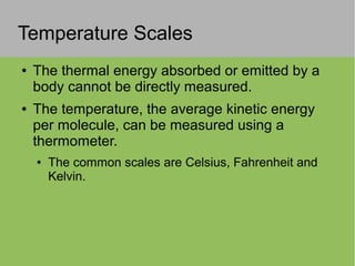 Temperature Scales
● The thermal energy absorbed or emitted by a
body cannot be directly measured.
● The temperature, the average kinetic energy
per molecule, can be measured using a
thermometer.
● The common scales are Celsius, Fahrenheit and
Kelvin.
 