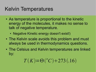 Kelvin Temperatures
● As temperature is proportional to the kinetic
energy of the molecules, it makes no sense to
talk of negative temperature.
● Negative Kinetic energy doesn't exist!)
● The Kelvin scale avoids this problem and must
always be used in thermodynamics questions.
● The Celsius and Kelvin temperatures are linked
by:
T K = C
o
273.16
 