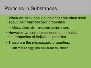 Particles in Substances
● When we think about substances we often think
about their macroscopic properties.
● Mass, dimension, average temperature.
● However, we sometimes need to think about
the properties of individual particles.
● These are the microscopic properties.
● Internal energy, molecular mass, shape.
 