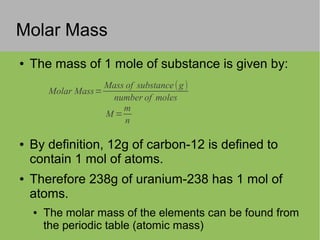 Molar Mass
Molar Mass=
Mass of substance(g)
number of moles
M =
m
n
● The mass of 1 mole of substance is given by:
● By definition, 12g of carbon-12 is defined to
contain 1 mol of atoms.
● Therefore 238g of uranium-238 has 1 mol of
atoms.
● The molar mass of the elements can be found from
the periodic table (atomic mass)
 