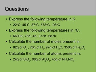 Questions
● Express the following temperature in K
● 22o
C, 45o
C, 37o
C, 578o
C, -96o
C
● Express the following temperatures in o
C.
● 6600K, 75K, 4K, 373K, 687K
● Calculate the number of moles present in:
● 82g of O2
, 76g of H2
, 97g of H2
O, 350g of Fe2
O3
● Calculate the number of atoms present in:
● 24g of SiO2
, 98g of Al2
O3
, 45g of NH4
NO3
 