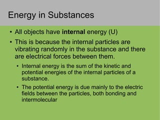 Energy in Substances
● All objects have internal energy (U)
● This is because the internal particles are
vibrating randomly in the substance and there
are electrical forces between them.
● Internal energy is the sum of the kinetic and
potential energies of the internal particles of a
substance.
● The potential energy is due mainly to the electric
fields between the particles, both bonding and
intermolecular
 