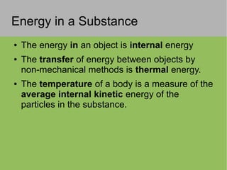Energy in a Substance
● The energy in an object is internal energy
● The transfer of energy between objects by
non-mechanical methods is thermal energy.
● The temperature of a body is a measure of the
average internal kinetic energy of the
particles in the substance.
 