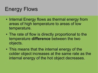 Energy Flows
● Internal Energy flows as thermal energy from
areas of high temperature to areas of low
temperature.
● The rate of flow is directly proportional to the
temperature difference between the two
objects.
● This means that the internal energy of the
colder object increases at the same rate as the
internal energy of the hot object decreases.
 