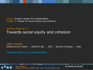 course System Design for Sustainability
subject 3. Design for social equity and cohesion


learning resource 3.1
Towards social equity and cohesion


carlo vezzoli
politecnico di milano . INDACO dpt. . DIS . School of design . Italy

Learning Network on Sustainability




        Carlo Vezzoli                                                           AH-DESIGN, EU PROJECT
        Politecnico di Milano / INDACO dept. / DIS / School of Design / Italy
 