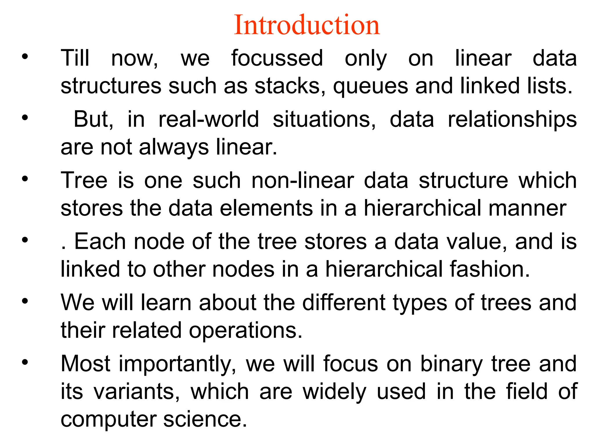 Introduction • Till now, we focussed only on linear data structures such as stacks, queues and linked lists. • But, in real-world situations, data relationships are not always linear. • Tree is one such non-linear data structure which stores the data elements in a hierarchical manner • . Each node of the tree stores a data value, and is linked to other nodes in a hierarchical fashion. • We will learn about the different types of trees and their related operations. • Most importantly, we will focus on binary tree and its variants, which are widely used in the field of computer science. 