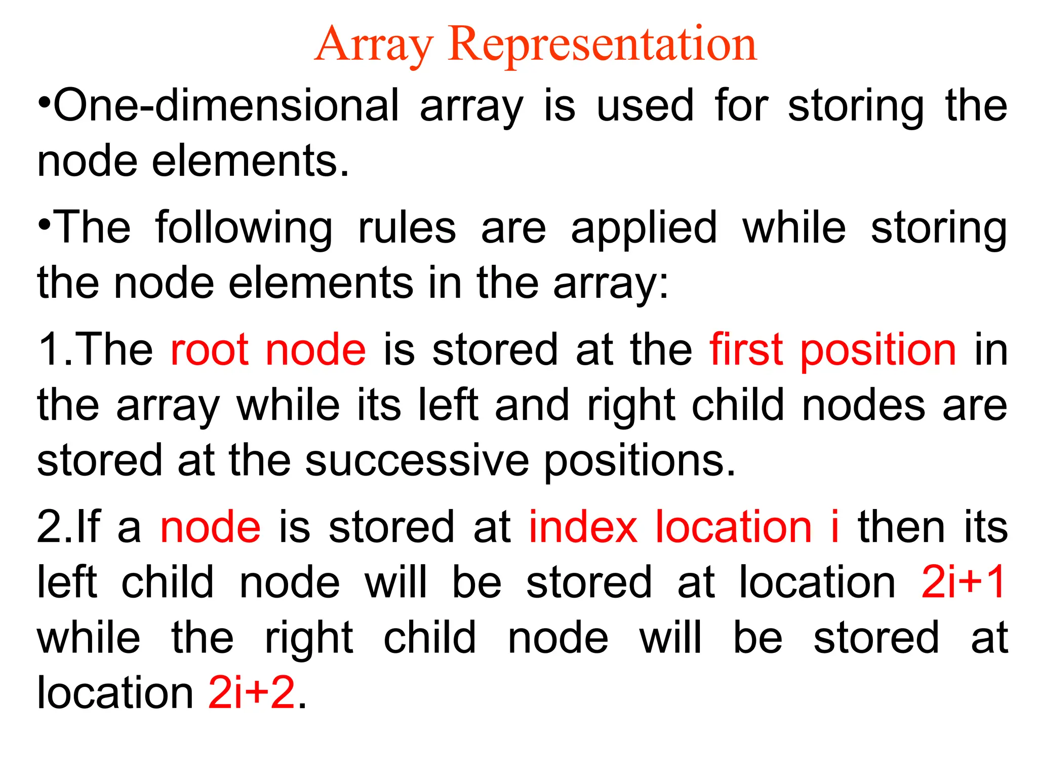 Array Representation •One-dimensional array is used for storing the node elements. •The following rules are applied while storing the node elements in the array: 1.The root node is stored at the first position in the array while its left and right child nodes are stored at the successive positions. 2.If a node is stored at index location i then its left child node will be stored at location 2i+1 while the right child node will be stored at location 2i+2. 
